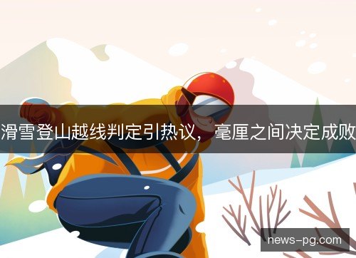 滑雪登山越线判定引热议,毫厘之间决定成败 滑雪登山越线判定引热议,毫厘之间决定成败