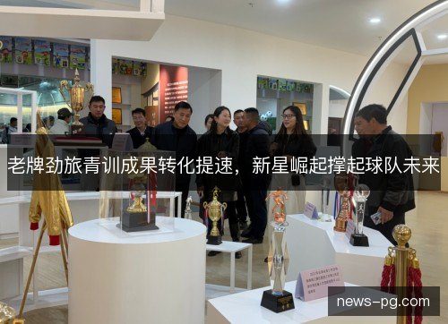 老牌劲旅青训成果转化提速，新星崛起撑起球队未来